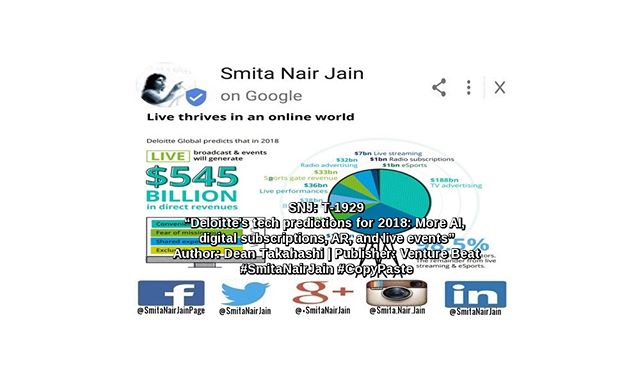 Smita Nair Jain on #Google SNJ: T-1929: “Deloitte’s tech predictions for 2018: More AI, digital subscriptions, AR, and live events” | Author: Dean Takahashi | Publisher: Venture Beat | #SmitaNairJain #CopyPaste Accounting and tech consultant Deloitte released its predictions for the technology industry in 2018, covering topics from the growth of augmented reality to the triumph of live programming on the Internet. The predictions are part of the company’s 17th annual Technology, Media, & Telecommunications report. Some of the predictions are for tech ……… TO READ THE FULL ARTICLE: https://www.linkedin.com/pulse/snj-t-1929-deloittes-tech-predictions-2018-more-ai-ar-smita-nair-jain/ #womenwhocode #womenintech #womenindigital #thoughtleaders #tedxtalks #tedxspeakers #tedxmotivationalspeakers #tedx #technologyfuturistkeynotespeakers #technology #tech #strategy #motivationalspeakertedtalks #motivationalspeakers #motivationalspeakeronleadership #motivationalspeakerbusiness #mentor #leadership #keynotespeakers #informationtechnology #futuristtechnologyspeakers #futuristspeakers #futuristmotivationalspeakers #futuristkeynotespeakers #fintech #digitalfuturistspeakers #businessfuturistspeakers Take A Minute To Follow Me On Social Media Facebook: https://www.facebook.com/SmitaNairJainPage/ Twitter: https://twitter.com/SmitaNairJain/ Instagram: https://www.instagram.com/smita.nair.jain/ LinkedIn: https://www.linkedin.com/in/smitanairjain/ Google+: https://plus.google.com/+SmitaNairJain/