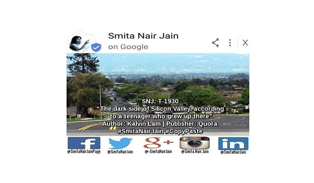 Smita Nair Jain on #Google  SNJ: T-1930: “The dark side of Silicon Valley, according to a teenager who grew up there” | Author: Kalvin Lam | Publisher: Quora | #SmitaNairJain #CopyPaste Home of the brightest engineers, the coolest new technology, and the highest salaries in the world, Silicon Valley is also home of the most cutthroat competitive high schools.  Let’s take a look at the schools with the highest SAT scores in the nation. Unsurprisingly, 6 of the top 20 are located in Silicon Valley: Monta Vista (#15), Mission San Jose (#18), Lynbrook (#7), Gunn …….. TO READ THE FULL ARTICLE: https://goo.gl/posts/v6N15 #womenwhocode #womenintech #womenindigital #thoughtleaders #tedxtalks #tedxspeakers #tedxmotivationalspeakers #tedx #technologyfuturistkeynotespeakers #technology #tech #strategy #motivationalspeakertedtalks #motivationalspeakers #motivationalspeakeronleadership #motivationalspeakerbusiness #mentor #leadership #keynotespeakers #informationtechnology #futuristtechnologyspeakers #futuristspeakers #futuristmotivationalspeakers #futuristkeynotespeakers  Take A Minute To Follow Me On Social Media Facebook: https://www.facebook.com/SmitaNairJainPage/ Twitter: https://twitter.com/SmitaNairJain/ Instagram: https://www.instagram.com/smita.nair.jain/ LinkedIn: https://www.linkedin.com/in/smitanairjain/ Google+: https://plus.google.com/+SmitaNairJain/